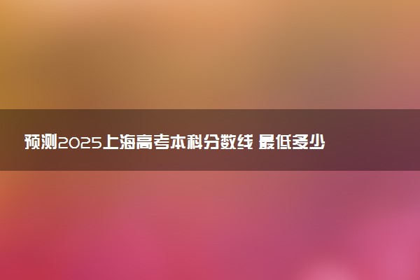 预测2025上海高考本科分数线 最低多少分可以上本科大学