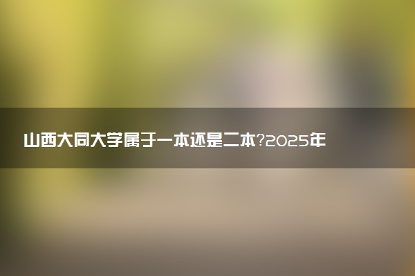 山西大同大学属于一本还是二本？2025年报考建议及分数线预测