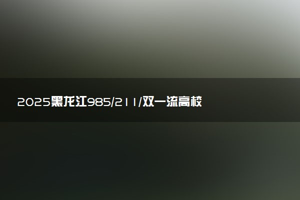 2025黑龙江985/211/双一流高校排名 附一本二本大学名单