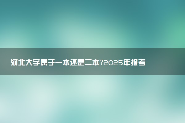 河北大学属于一本还是二本？2025年报考建议及分数线预测