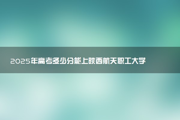 2025年高考多少分能上陕西航天职工大学？预测各省份录取分数线（附2024年数据及报考指南）