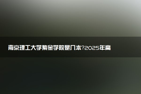 南京理工大学紫金学院是几本？2025年高考多少分能上及报考建议