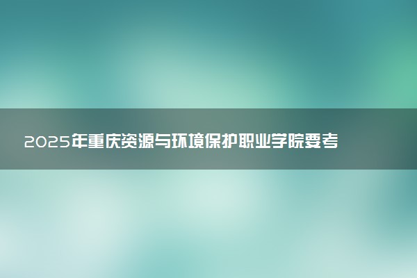 2025年重庆资源与环境保护职业学院要考多少分才能上？历年录取分数线及报考指南（含预测）