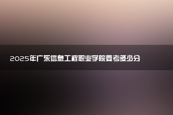 2025年广东信息工程职业学院要考多少分才能上？历年录取分数线及报考指南（含预测）