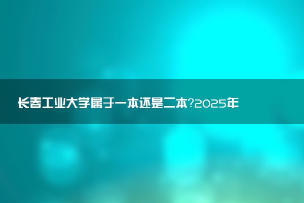 长春工业大学属于一本还是二本？2025年报考建议及分数线预测
