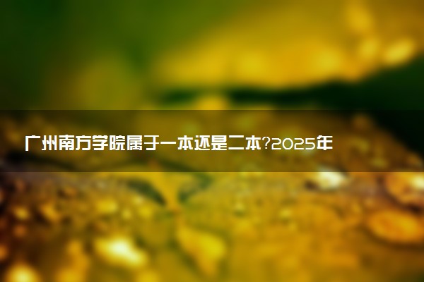 广州南方学院属于一本还是二本？2025年报考建议及分数线预测