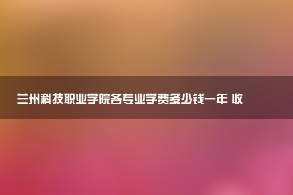 兰州科技职业学院各专业学费多少钱一年 收费标准是什么