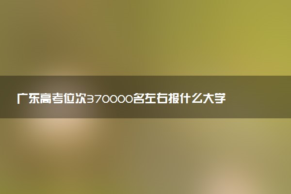 广东高考位次370000名左右报什么大学好（2025年参考）