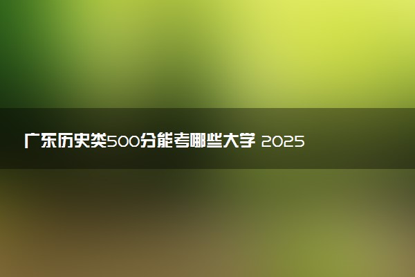 广东历史类500分能考哪些大学 2025考生稳上的大学名单