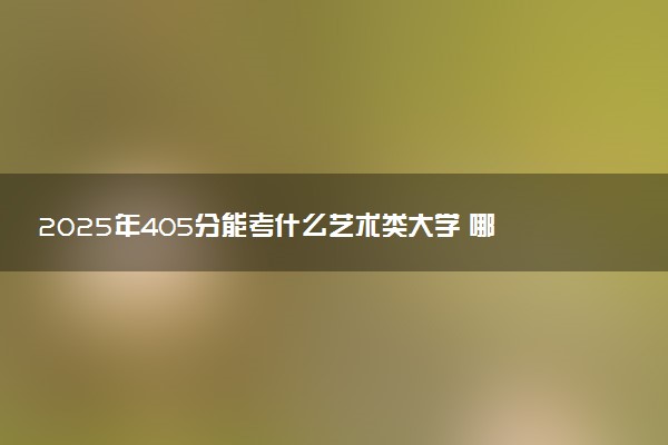 2025年405分能考什么艺术类大学 哪些大学值得报