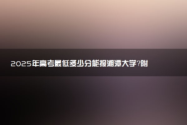 2025年高考最低多少分能报湘潭大学？附湘潭大学历年录取分数线及位次