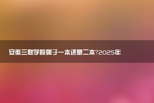 安徽三联学院属于一本还是二本？2025年报考建议及分数线预测