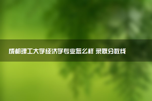 成都理工大学经济学专业怎么样 录取分数线多少