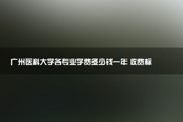 广州医科大学各专业学费多少钱一年 收费标准是什么