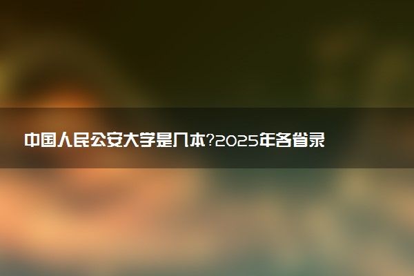 中国人民公安大学是几本？2025年各省录取分数线预测及报考建议