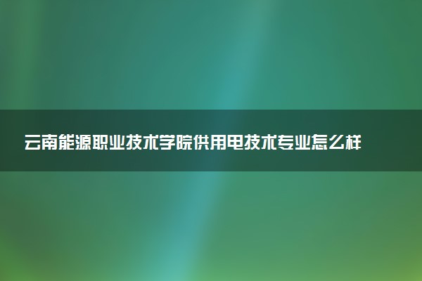 云南能源职业技术学院供用电技术专业怎么样 录取分数线多少