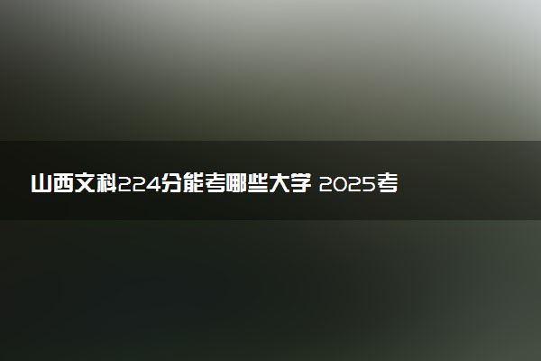 山西文科224分能考哪些大学 2025考生稳上的大学名单