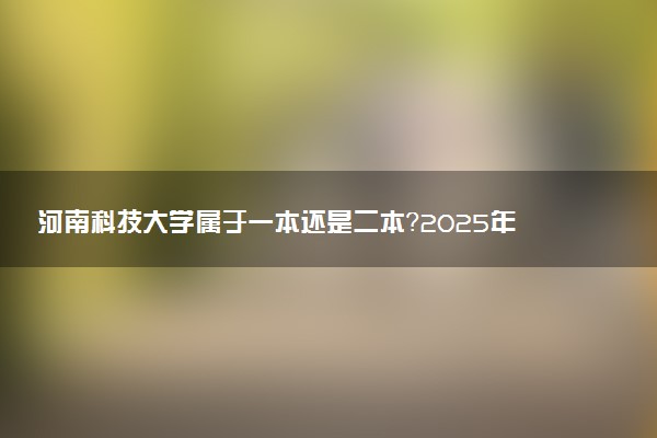 河南科技大学属于一本还是二本？2025年报考建议及分数线预测