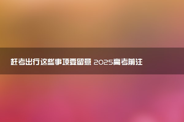 赶考出行这些事项要留意 2025高考前注意事项