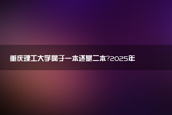 重庆理工大学属于一本还是二本？2025年报考建议及分数线预测