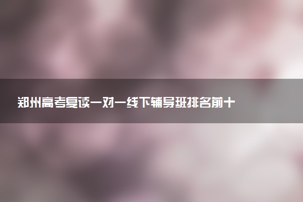 郑州高考复读一对一线下辅导班排名前十