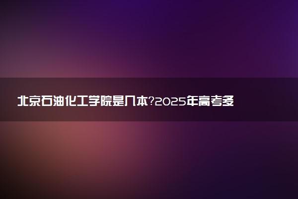 北京石油化工学院是几本？2025年高考多少分能上及报考建议