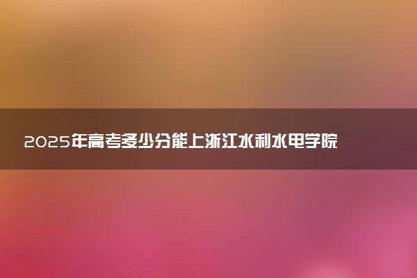 2025年高考多少分能上浙江水利水电学院？预测各省份录取分数线（附2024年数据及报考指南）