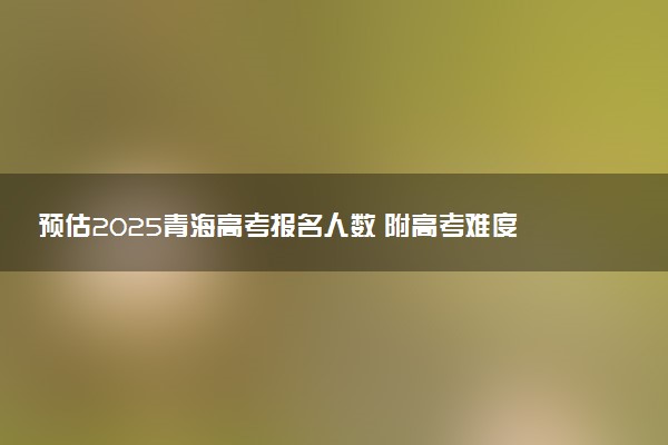 预估2025青海高考报名人数 附高考难度及分数线预测
