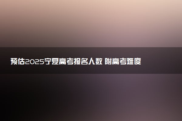 预估2025宁夏高考报名人数 附高考难度及分数线预测
