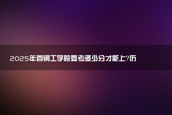 2025年首钢工学院要考多少分才能上？历年录取分数线及报考指南（含预测）