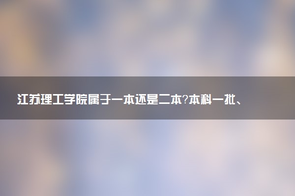 江苏理工学院属于一本还是二本？本科一批、二批的区别及报考建议
