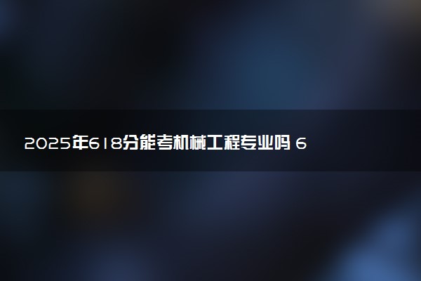 2025年618分能考机械工程专业吗 618分机械工程专业大学推荐