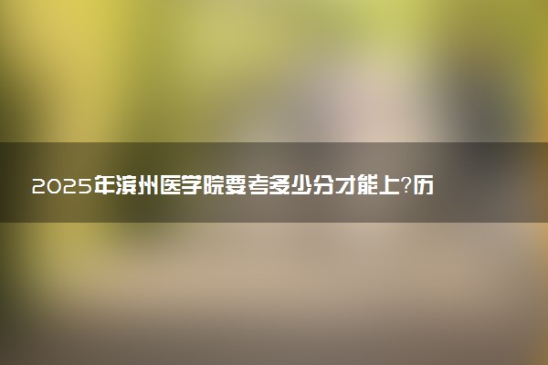 2025年滨州医学院要考多少分才能上？历年录取分数线及报考指南（含预测）