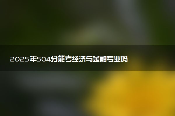 2025年504分能考经济与金融专业吗 504分经济与金融专业大学推荐