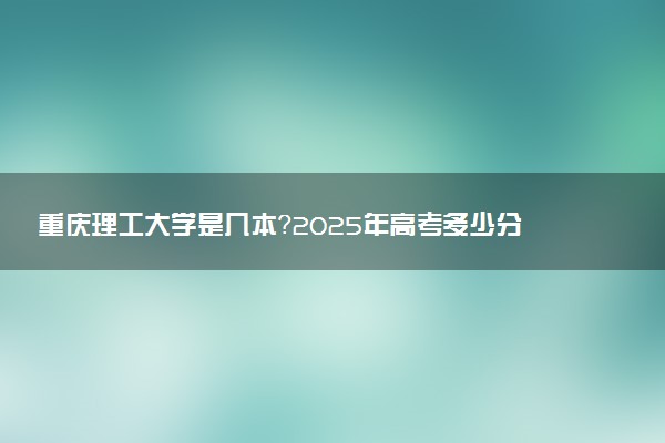 重庆理工大学是几本？2025年高考多少分能上及报考建议