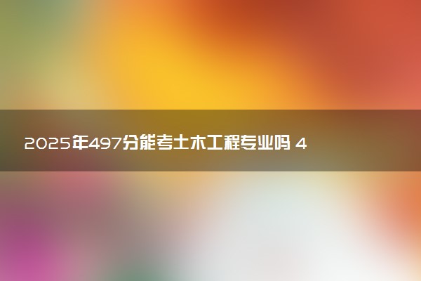 2025年497分能考土木工程专业吗 497分土木工程专业大学推荐