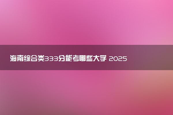 海南综合类333分能考哪些大学 2025考生稳上的大学名单