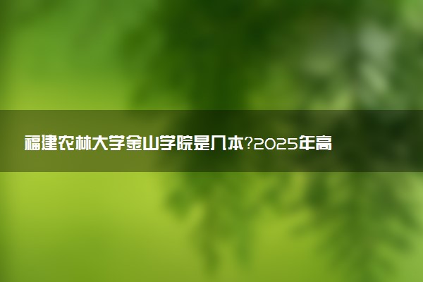 福建农林大学金山学院是几本？2025年高考多少分能上及报考建议