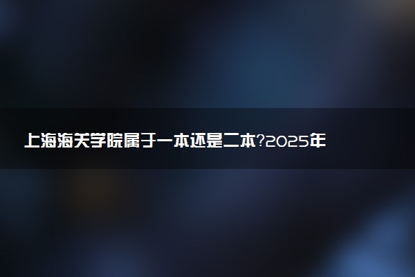 上海海关学院属于一本还是二本？2025年报考建议及分数线预测
