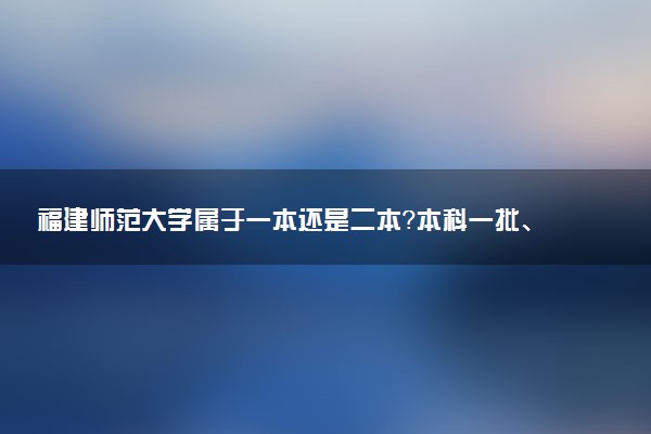 福建师范大学属于一本还是二本？本科一批、二批的区别及报考建议