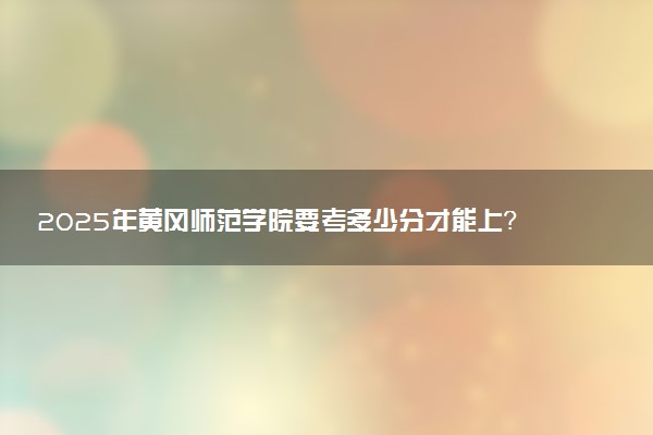2025年黄冈师范学院要考多少分才能上？历年录取分数线及报考指南（含预测）