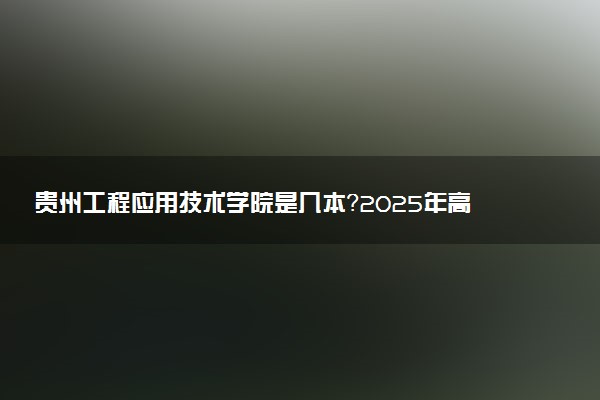 贵州工程应用技术学院是几本？2025年高考多少分能上及报考建议
