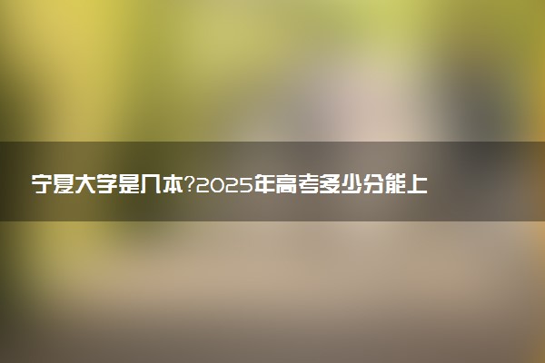 宁夏大学是几本？2025年高考多少分能上及报考建议