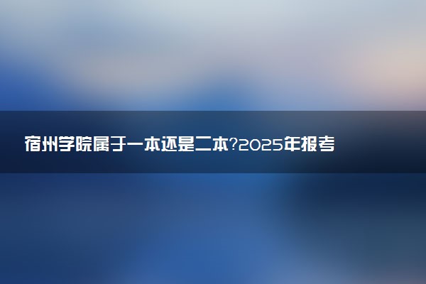 宿州学院属于一本还是二本？2025年报考建议及分数线预测