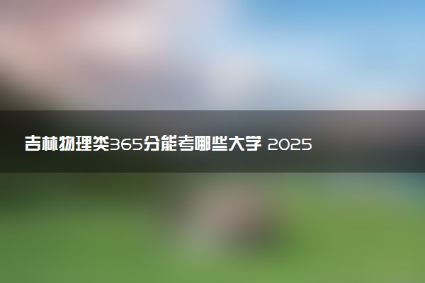 吉林物理类365分能考哪些大学 2025考生稳上的大学名单