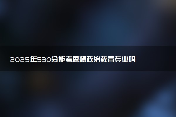 2025年530分能考思想政治教育专业吗 530分思想政治教育专业大学推荐
