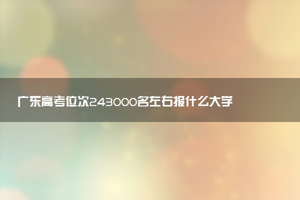 广东高考位次243000名左右报什么大学好（2025年参考）
