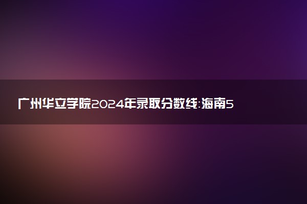 广州华立学院2024年录取分数线：海南500分领跑，黑龙江347分垫底 2025报考建议及事项