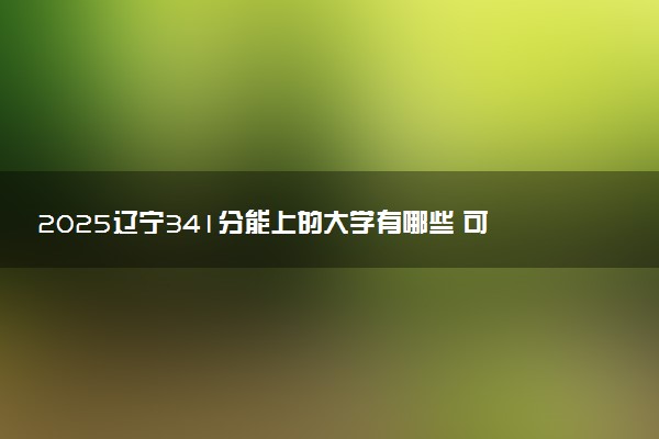 2025辽宁341分能上的大学有哪些 可以报考院校名单