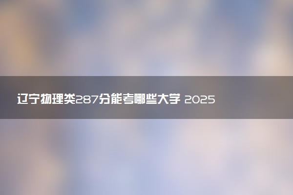 辽宁物理类287分能考哪些大学 2025考生稳上的大学名单